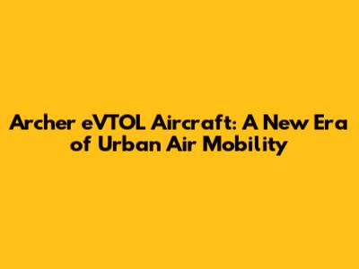 Archer eVTOL Aircraft: A New Era of Urban Air Mobility