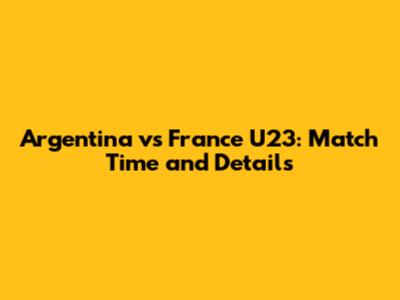 Argentina vs France U23: Match Time and Details
