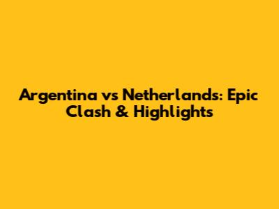 Argentina vs Netherlands: Epic Clash & Highlights