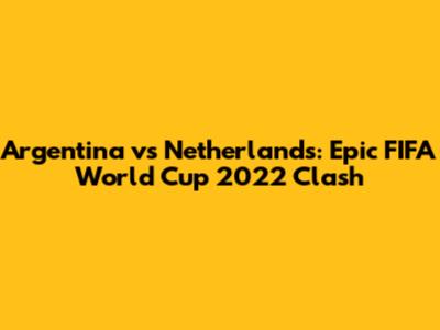 Argentina vs Netherlands: Epic FIFA World Cup 2022 Clash