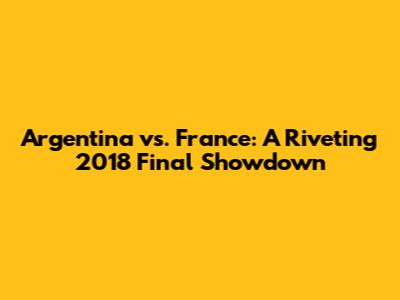 Argentina vs. France: A Riveting 2018 Final Showdown