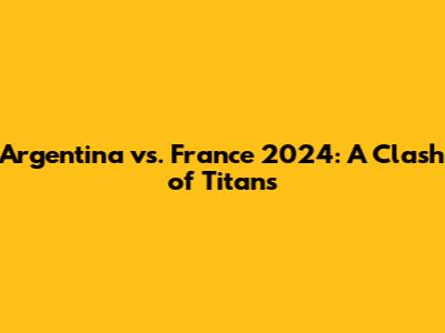 Argentina vs. France 2024: A Clash of Titans