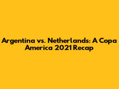 Argentina vs. Netherlands: A Copa America 2021 Recap
