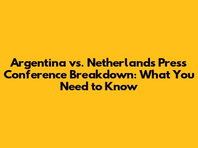 Argentina vs. Netherlands Press Conference Breakdown: What You Need to Know