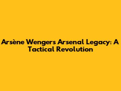 Arsène Wenger's Arsenal Legacy: A Tactical Revolution