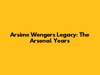 Arsène Wenger's Legacy: The Arsenal Years