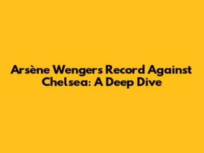 Arsène Wenger's Record Against Chelsea: A Deep Dive