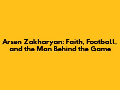 Arsen Zakharyan: Faith, Football, and the Man Behind the Game
