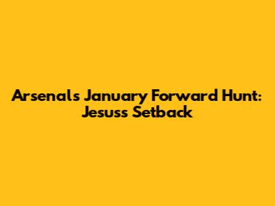 Arsenal's January Forward Hunt: Jesus's Setback