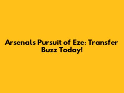 Arsenal's Pursuit of Eze: Transfer Buzz Today!