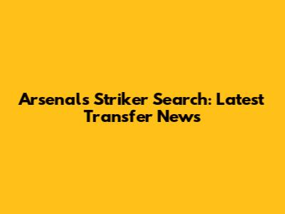 Arsenal's Striker Search: Latest Transfer News
