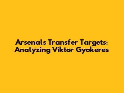 Arsenal's Transfer Targets: Analyzing Viktor Gyokeres