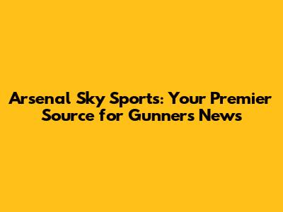 Arsenal Sky Sports: Your Premier Source for Gunners News