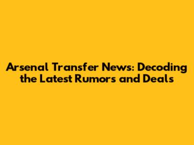 Arsenal Transfer News: Decoding the Latest Rumors and Deals