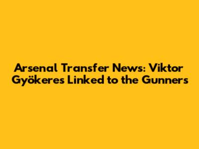 Arsenal Transfer News: Viktor Gyökeres Linked to the Gunners