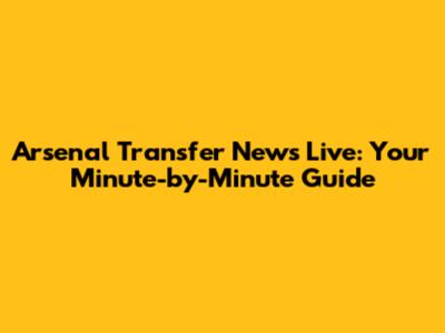 Arsenal Transfer News Live: Your Minute-by-Minute Guide
