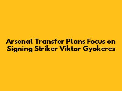 Arsenal Transfer Plans Focus on Signing Striker Viktor Gyokeres