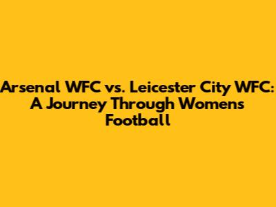 Arsenal WFC vs. Leicester City WFC: A Journey Through Women's Football
