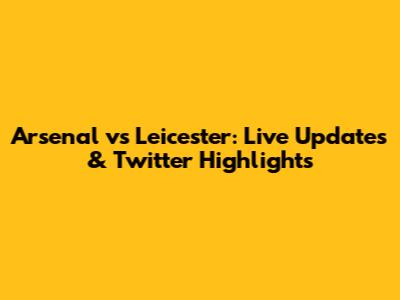 Arsenal vs Leicester: Live Updates & Twitter Highlights