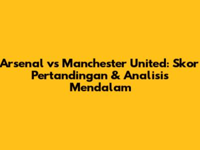 Arsenal vs Manchester United: Skor Pertandingan & Analisis Mendalam