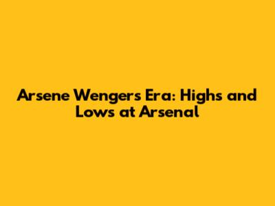 Arsene Wenger's Era: Highs and Lows at Arsenal