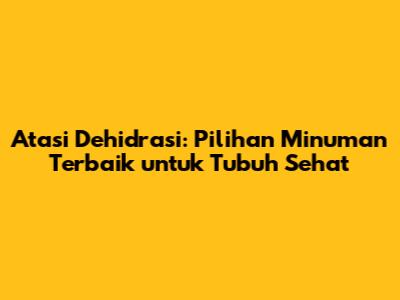 Atasi Dehidrasi: Pilihan Minuman Terbaik untuk Tubuh Sehat