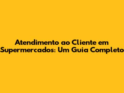 Atendimento ao Cliente em Supermercados: Um Guia Completo