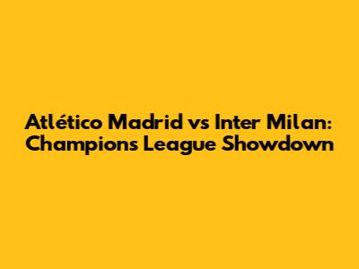 Atlético Madrid vs Inter Milan: Champions League Showdown