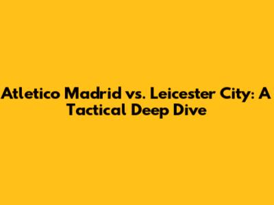 Atletico Madrid vs. Leicester City: A Tactical Deep Dive