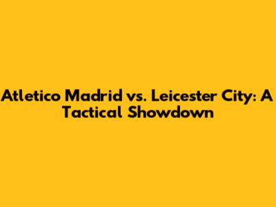 Atletico Madrid vs. Leicester City: A Tactical Showdown