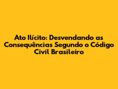 Ato Ilícito: Desvendando as Consequências Segundo o Código Civil Brasileiro