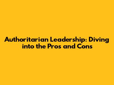 Authoritarian Leadership: Diving into the Pros and Cons