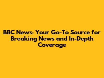 BBC News: Your Go-To Source for Breaking News and In-Depth Coverage