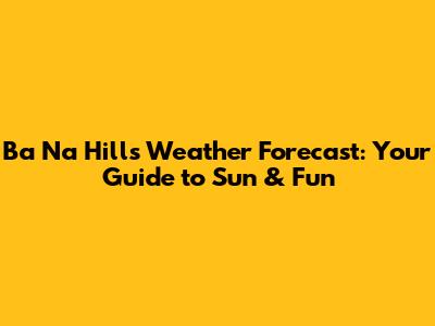 Ba Na Hills Weather Forecast: Your Guide to Sun & Fun