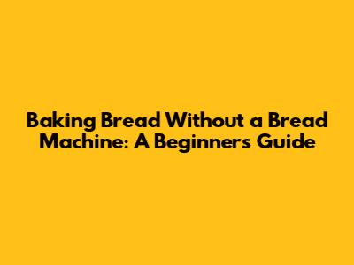 Baking Bread Without a Bread Machine: A Beginner's Guide