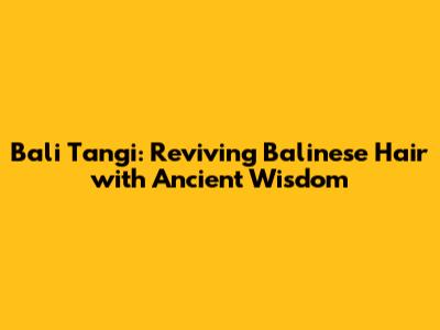 Bali Tangi: Reviving Balinese Hair with Ancient Wisdom