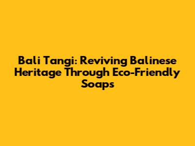 Bali Tangi: Reviving Balinese Heritage Through Eco-Friendly Soaps