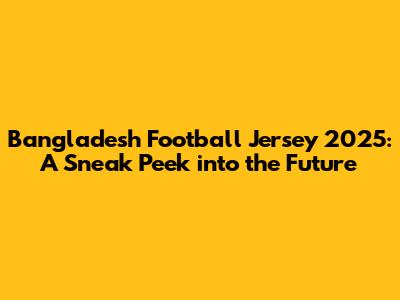 Bangladesh Football Jersey 2025: A Sneak Peek into the Future