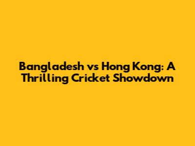 Bangladesh vs Hong Kong: A Thrilling Cricket Showdown