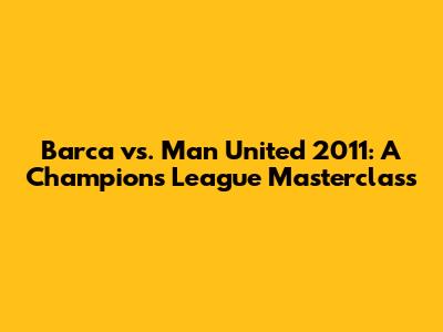 Barca vs. Man United 2011: A Champions League Masterclass