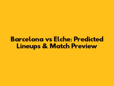 Barcelona vs Elche: Predicted Lineups & Match Preview