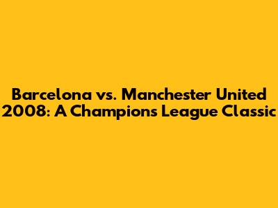 Barcelona vs. Manchester United 2008: A Champions League Classic