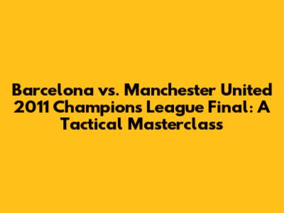Barcelona vs. Manchester United 2011 Champions League Final: A Tactical Masterclass