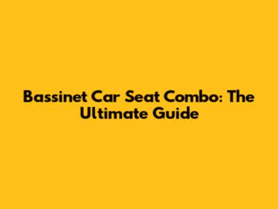 Bassinet Car Seat Combo: The Ultimate Guide