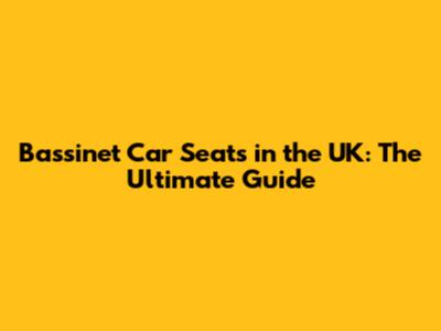 Bassinet Car Seats in the UK: The Ultimate Guide
