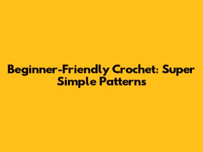 Beginner-Friendly Crochet: Super Simple Patterns