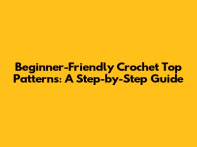 Beginner-Friendly Crochet Top Patterns: A Step-by-Step Guide