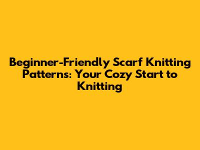 Beginner-Friendly Scarf Knitting Patterns: Your Cozy Start to Knitting