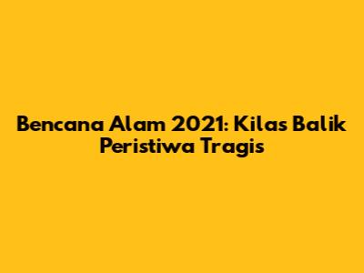 Bencana Alam 2021: Kilas Balik Peristiwa Tragis