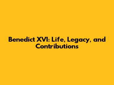 Benedict XVI: Life, Legacy, and Contributions